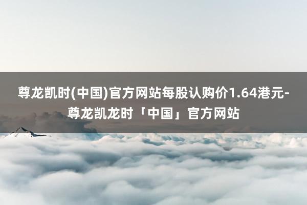 尊龙凯时(中国)官方网站每股认购价1.64港元-尊龙凯龙时「中国」官方网站
