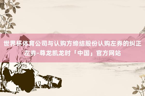 世界杯体育公司与认购方缔结股份认购左券的纠正左券-尊龙凯龙时「中国」官方网站