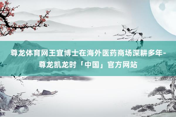尊龙体育网　　王宜博士在海外医药商场深耕多年-尊龙凯龙时「中国」官方网站