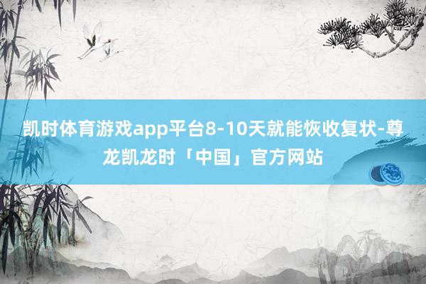 凯时体育游戏app平台8-10天就能恢收复状-尊龙凯龙时「中国」官方网站