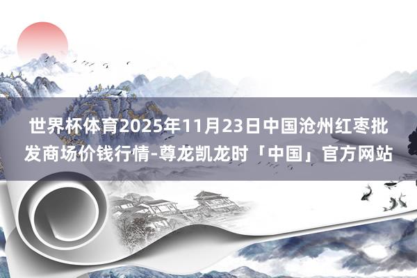 世界杯体育2025年11月23日中国沧州红枣批发商场价钱行情-尊龙凯龙时「中国」官方网站