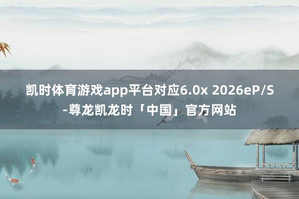 凯时体育游戏app平台对应6.0x 2026e　　P/S-尊龙凯龙时「中国」官方网站