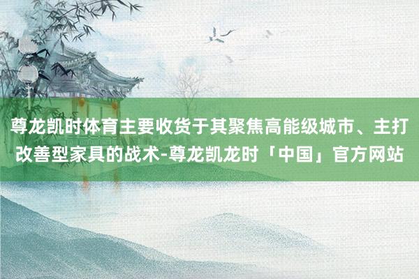 尊龙凯时体育主要收货于其聚焦高能级城市、主打改善型家具的战术-尊龙凯龙时「中国」官方网站