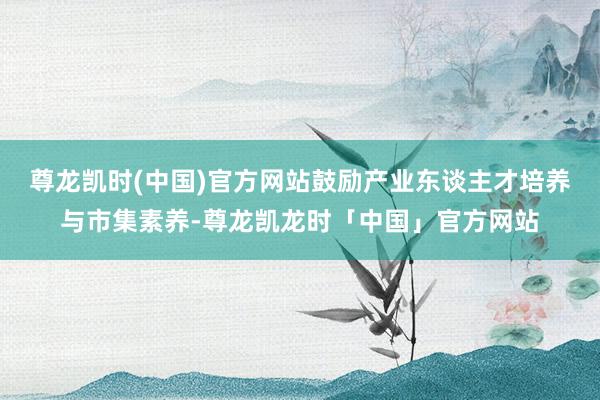 尊龙凯时(中国)官方网站鼓励产业东谈主才培养与市集素养-尊龙凯龙时「中国」官方网站