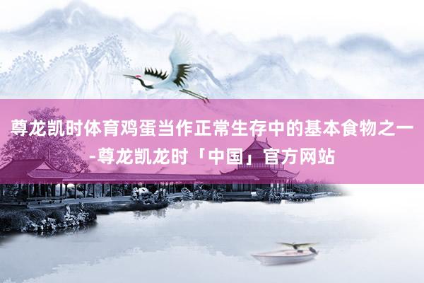 尊龙凯时体育鸡蛋当作正常生存中的基本食物之一-尊龙凯龙时「中国」官方网站
