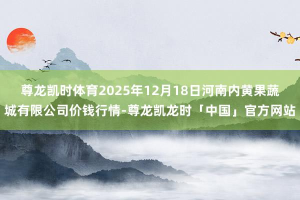 尊龙凯时体育2025年12月18日河南内黄果蔬城有限公司价钱行情-尊龙凯龙时「中国」官方网站