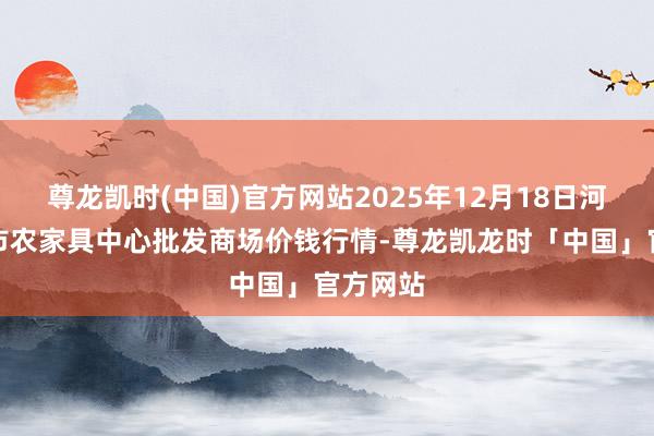 尊龙凯时(中国)官方网站2025年12月18日河南商丘市农家具中心批发商场价钱行情-尊龙凯龙时「中国」官方网站