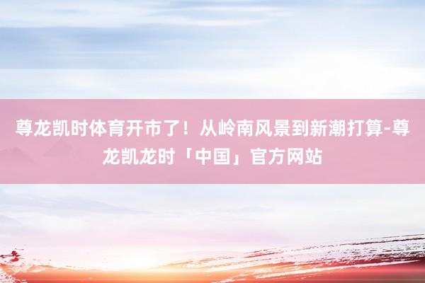 尊龙凯时体育开市了！从岭南风景到新潮打算-尊龙凯龙时「中国」官方网站