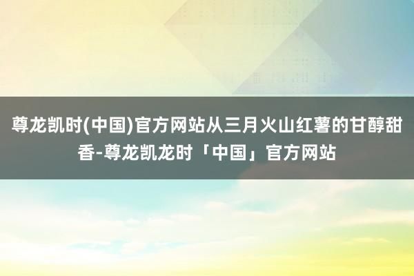 尊龙凯时(中国)官方网站从三月火山红薯的甘醇甜香-尊龙凯龙时「中国」官方网站