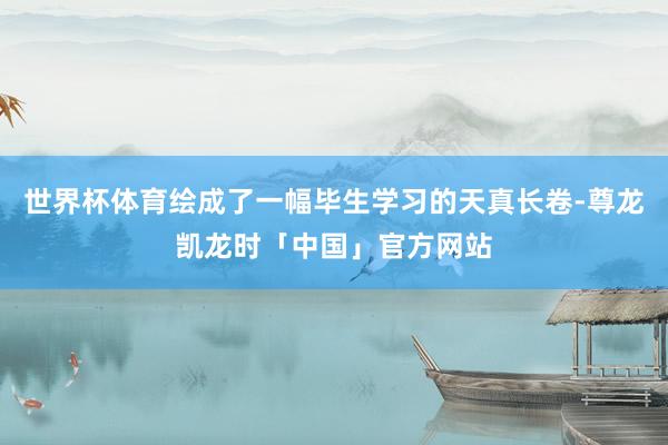世界杯体育绘成了一幅毕生学习的天真长卷-尊龙凯龙时「中国」官方网站