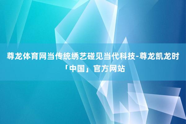 尊龙体育网当传统绣艺碰见当代科技-尊龙凯龙时「中国」官方网站