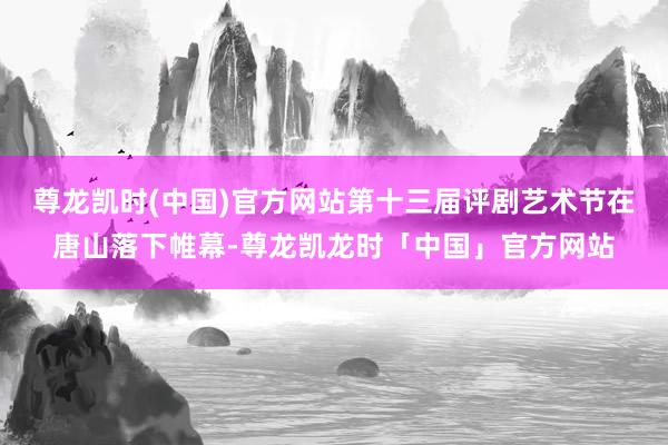 尊龙凯时(中国)官方网站第十三届评剧艺术节在唐山落下帷幕-尊龙凯龙时「中国」官方网站