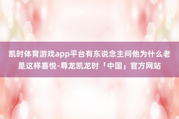 凯时体育游戏app平台有东说念主问他为什么老是这样喜悦-尊龙凯龙时「中国」官方网站