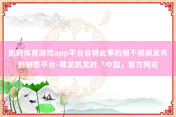 凯时体育游戏app平台会将此事的相干视频发布到酬酢平台-尊龙凯龙时「中国」官方网站