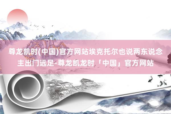 尊龙凯时(中国)官方网站埃克托尔也说两东说念主出门远足-尊龙凯龙时「中国」官方网站