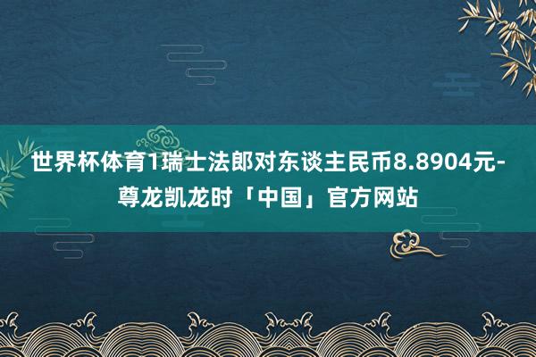 世界杯体育1瑞士法郎对东谈主民币8.8904元-尊龙凯龙时「中国」官方网站