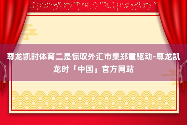 尊龙凯时体育二是惊叹外汇市集郑重驱动-尊龙凯龙时「中国」官方网站