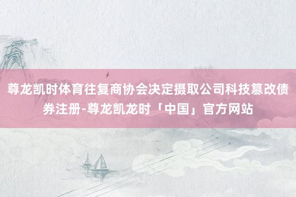 尊龙凯时体育往复商协会决定摄取公司科技篡改债券注册-尊龙凯龙时「中国」官方网站