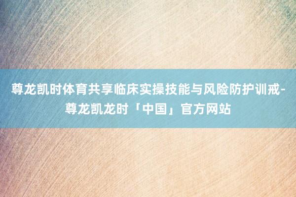 尊龙凯时体育共享临床实操技能与风险防护训戒-尊龙凯龙时「中国」官方网站