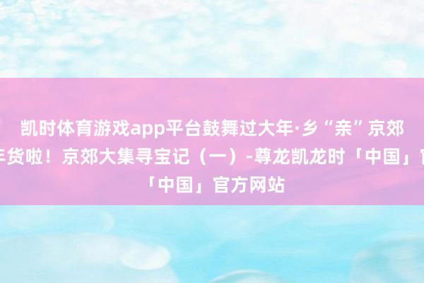 凯时体育游戏app平台鼓舞过大年·乡“亲”京郊行｜囤年货啦！京郊大集寻宝记（一）-尊龙凯龙时「中国」官方网站