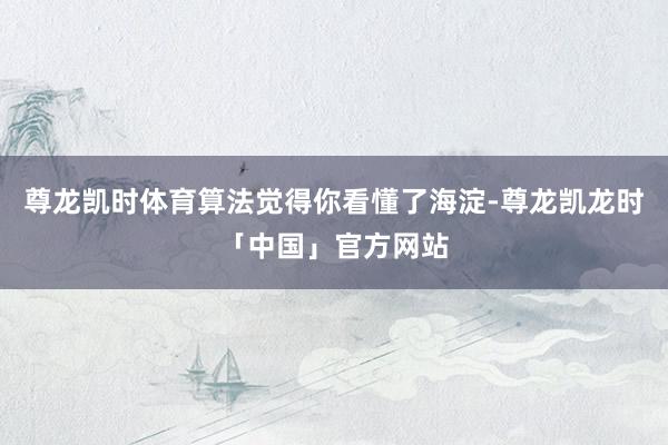 尊龙凯时体育算法觉得你看懂了海淀-尊龙凯龙时「中国」官方网站