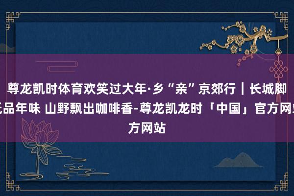 尊龙凯时体育欢笑过大年·乡“亲”京郊行｜长城脚低品年味 山野飘出咖啡香-尊龙凯龙时「中国」官方网站