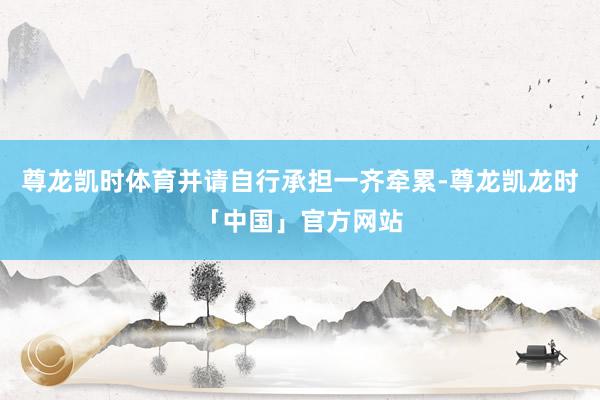 尊龙凯时体育并请自行承担一齐牵累-尊龙凯龙时「中国」官方网站